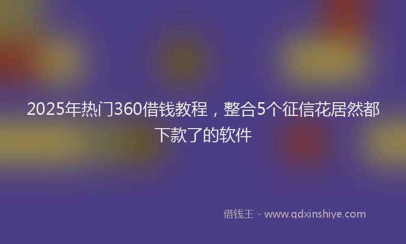 2025年热门360借钱教程，整合5个征信花居然都下款了的软件
