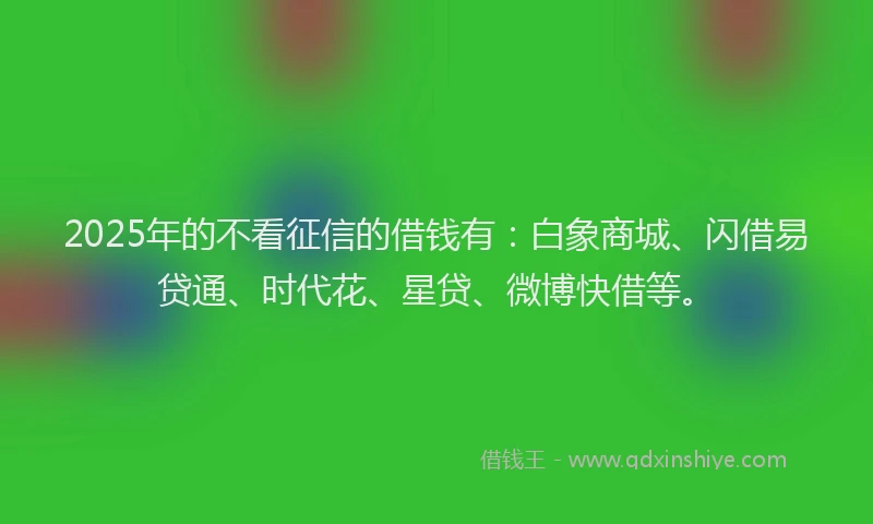 2025年的不看征信的借钱有：白象商城、闪借易贷通、时代花、星贷、微博快借等。