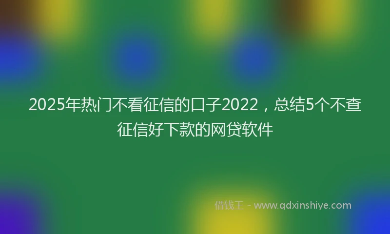 2025年热门不看征信的口子2022，总结5个不查征信好下款的网贷软件