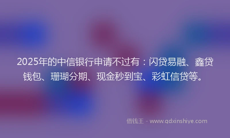 2025年的中信银行申请不过有：闪贷易融、鑫贷钱包、珊瑚分期、现金秒到宝、彩虹信贷等。