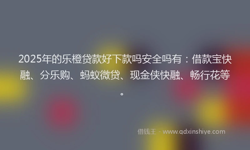 2025年的乐橙贷款好下款吗安全吗有：借款宝快融、分乐购、蚂蚁微贷、现金侠快融、畅行花等。