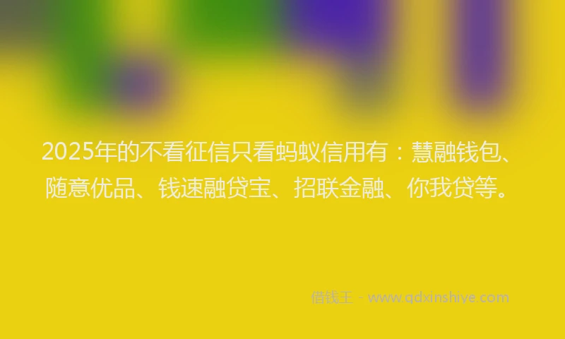 2025年的不看征信只看蚂蚁信用有：慧融钱包、随意优品、钱速融贷宝、招联金融、你我贷等。