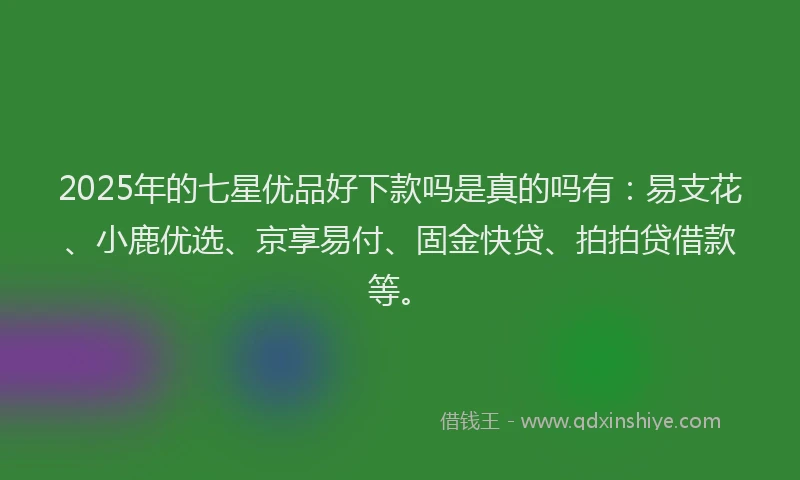 2025年的七星优品好下款吗是真的吗有：易支花、小鹿优选、京享易付、固金快贷、拍拍贷借款等。