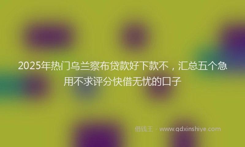 2025年热门乌兰察布贷款好下款不，汇总五个急用不求评分快借无忧的口子
