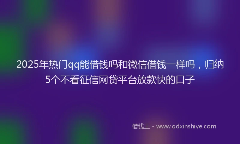 2025年热门qq能借钱吗和微信借钱一样吗，归纳5个不看征信网贷平台放款快的口子