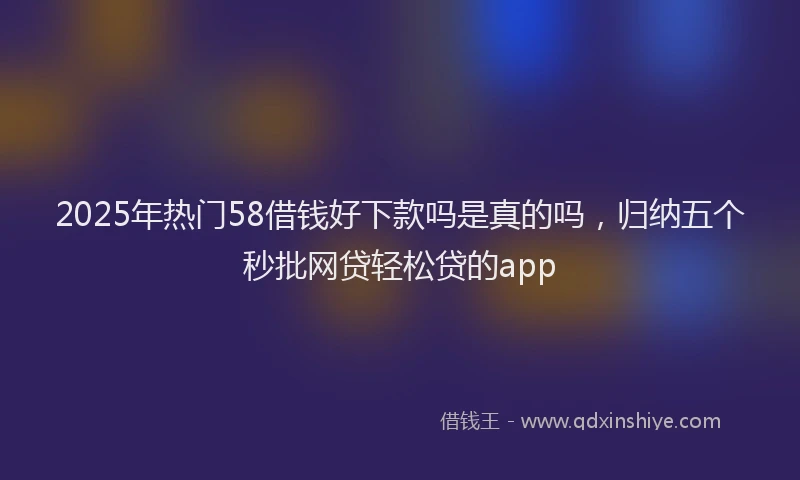 2025年热门58借钱好下款吗是真的吗，归纳五个秒批网贷轻松贷的app