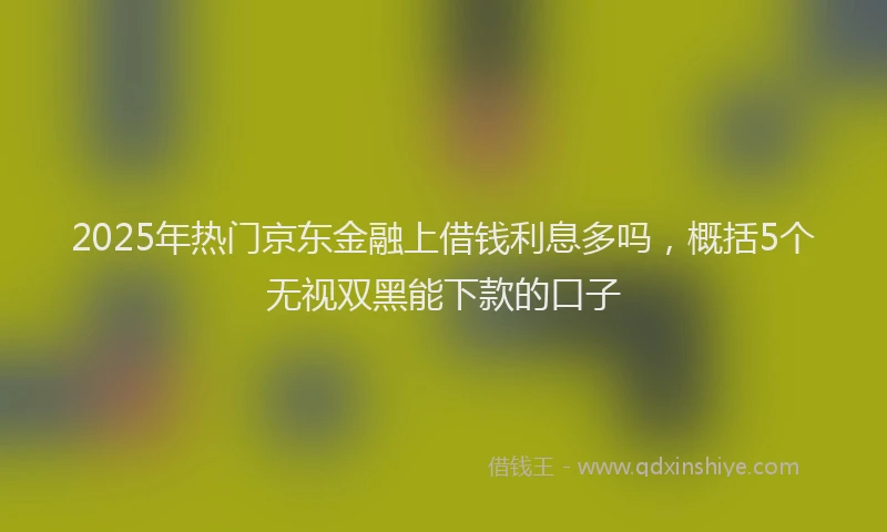 2025年热门京东金融上借钱利息多吗，概括5个无视双黑能下款的口子