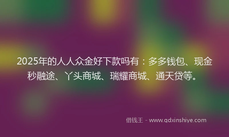2025年的人人众金好下款吗有：多多钱包、现金秒融途、丫头商城、瑞耀商城、通天贷等。