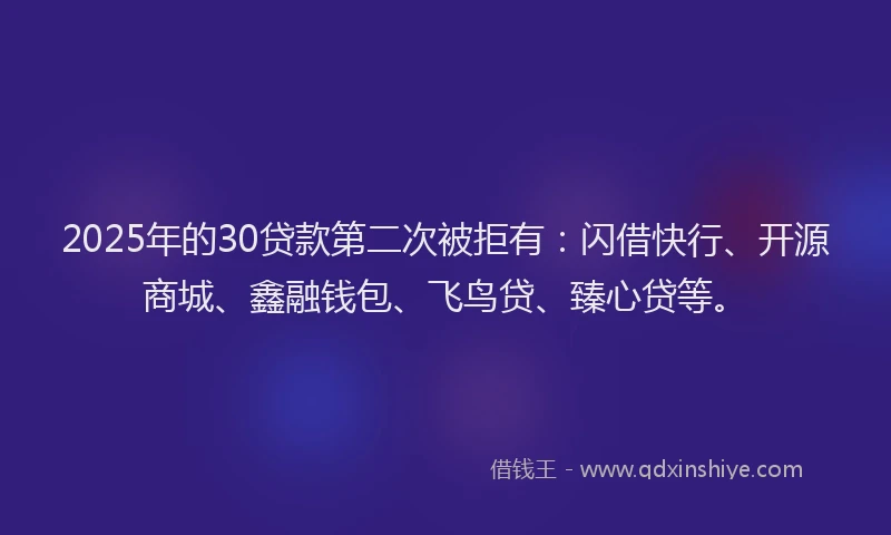 2025年的30贷款第二次被拒有：闪借快行、开源商城、鑫融钱包、飞鸟贷、臻心贷等。