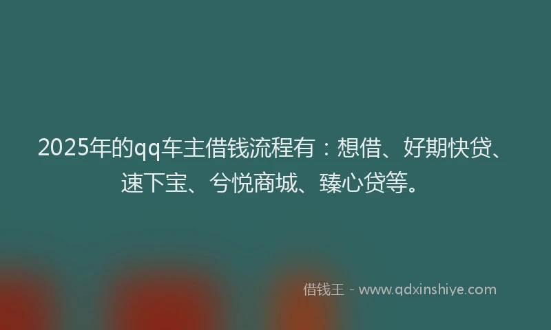 2025年的qq车主借钱流程有：想借、好期快贷、速下宝、兮悦商城、臻心贷等。