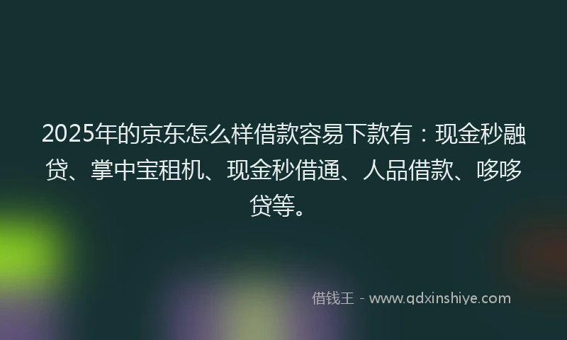 2025年的京东怎么样借款容易下款有：现金秒融贷、掌中宝租机、现金秒借通、人品借款、哆哆贷等。