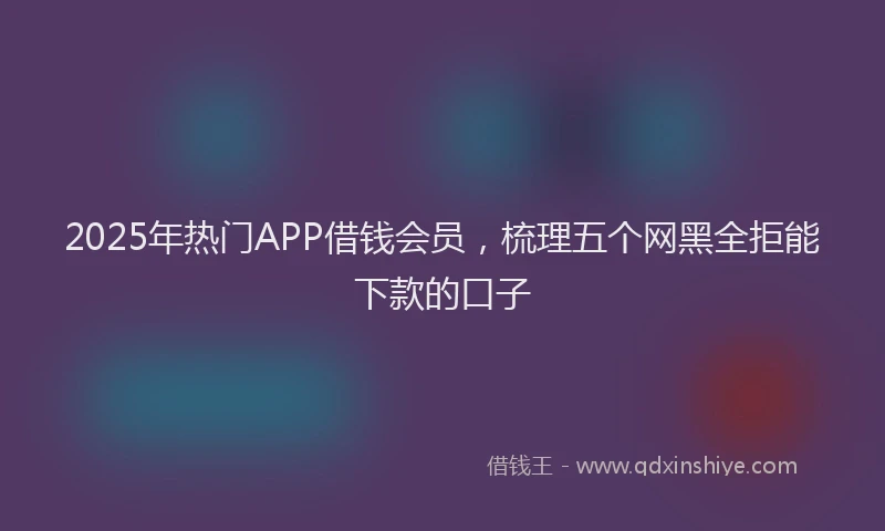 2025年热门APP借钱会员，梳理五个网黑全拒能下款的口子