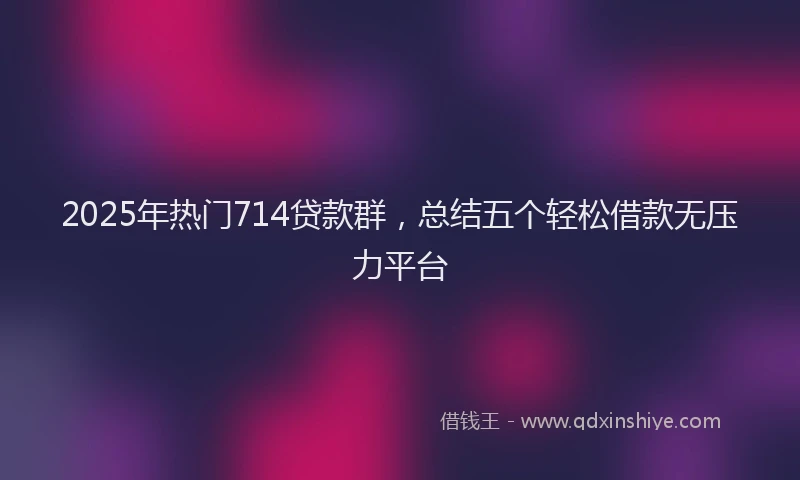 2025年热门714贷款群，总结五个轻松借款无压力平台