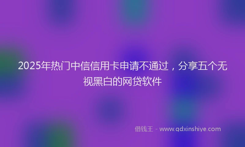 2025年热门中信信用卡申请不通过，分享五个无视黑白的网贷软件