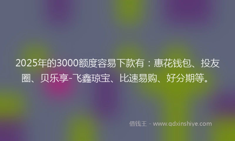 2025年的3000额度容易下款有：惠花钱包、投友圈、贝乐享-飞鑫琼宝、比速易购、好分期等。