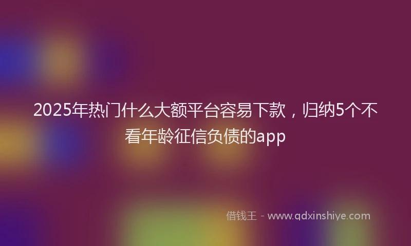 2025年热门什么大额平台容易下款，归纳5个不看年龄征信负债的app