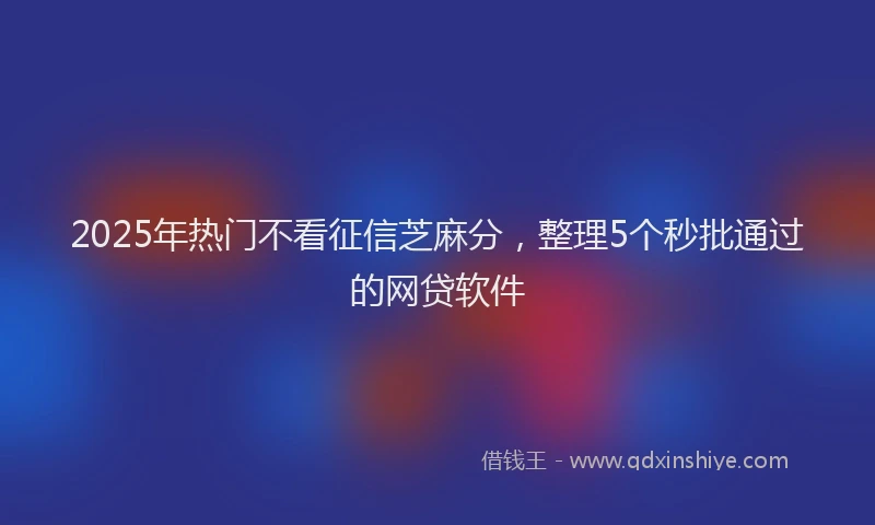 2025年热门不看征信芝麻分，整理5个秒批通过的网贷软件