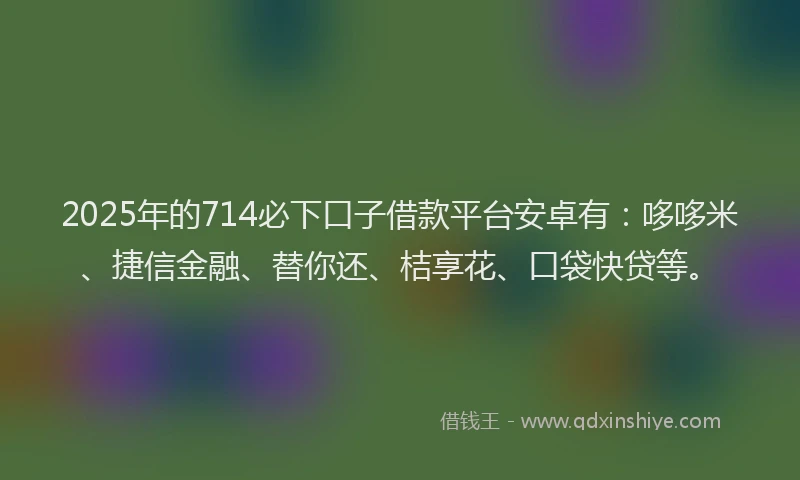 2025年的714必下口子借款平台安卓有：哆哆米、捷信金融、替你还、桔享花、口袋快贷等。
