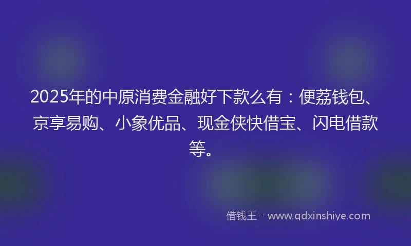 2025年的中原消费金融好下款么有：便荔钱包、京享易购、小象优品、现金侠快借宝、闪电借款等。