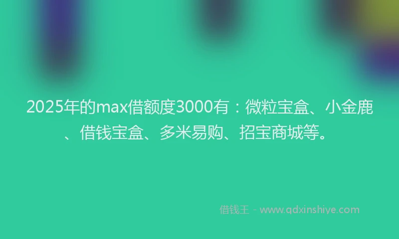 2025年的max借额度3000有：微粒宝盒、小金鹿、借钱宝盒、多米易购、招宝商城等。