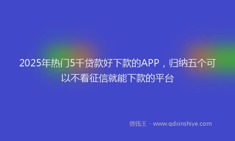 2025年热门5千贷款好下款的APP，归纳五个可以不看征信就能下款的平台