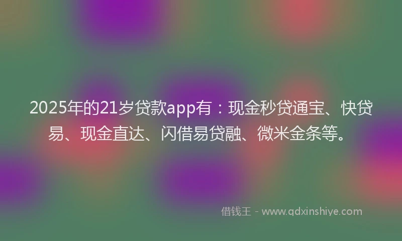 2025年的21岁贷款app有：现金秒贷通宝、快贷易、现金直达、闪借易贷融、微米金条等。