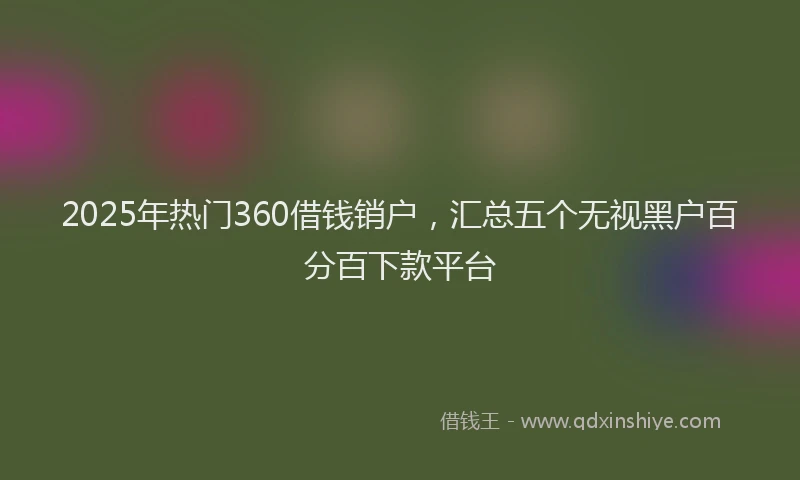 2025年热门360借钱销户，汇总五个无视黑户百分百下款平台