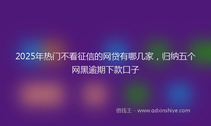 2025年热门不看征信的网贷有哪几家，归纳五个网黑逾期下款口子