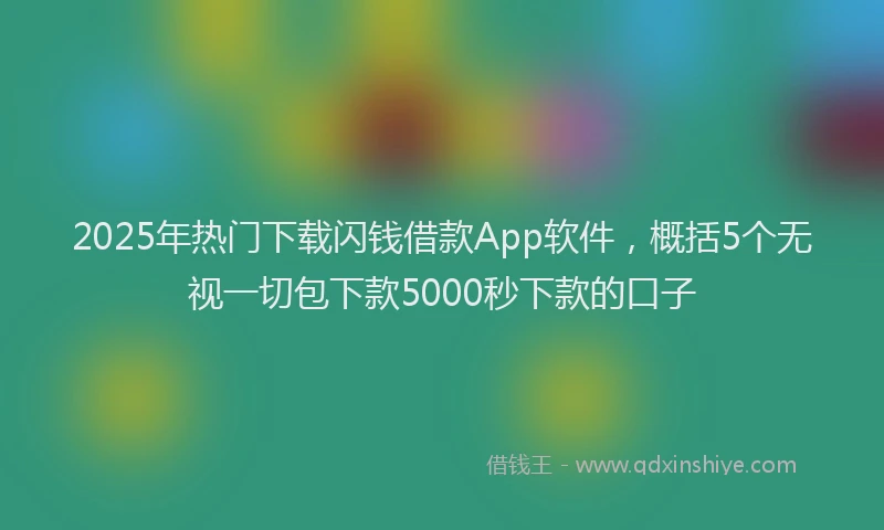 2025年热门下载闪钱借款App软件，概括5个无视一切包下款5000秒下款的口子