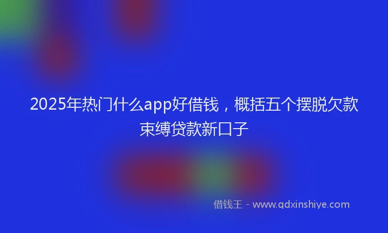 2025年热门什么app好借钱，概括五个摆脱欠款束缚贷款新口子