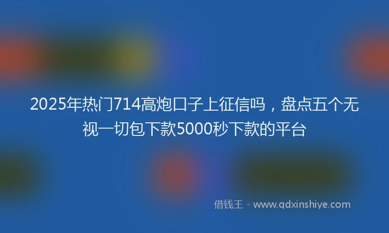 2025年热门714高炮口子上征信吗，盘点五个无视一切包下款5000秒下款的平台