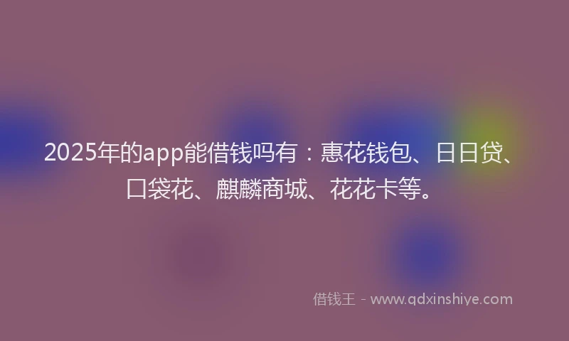 2025年的app能借钱吗有：惠花钱包、日日贷、口袋花、麒麟商城、花花卡等。