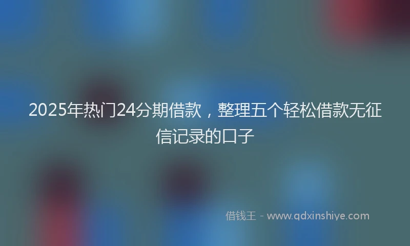 2025年热门24分期借款，整理五个轻松借款无征信记录的口子
