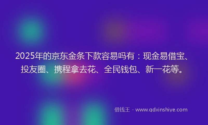 2025年的京东金条下款容易吗有：现金易借宝、投友圈、携程拿去花、全民钱包、新一花等。