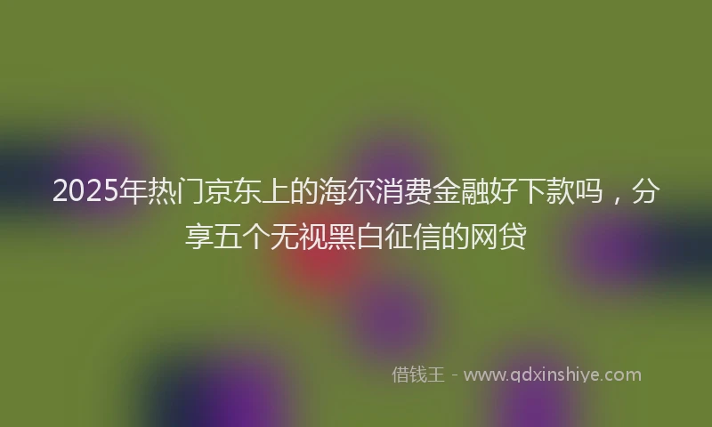 2025年热门京东上的海尔消费金融好下款吗，分享五个无视黑白征信的网贷