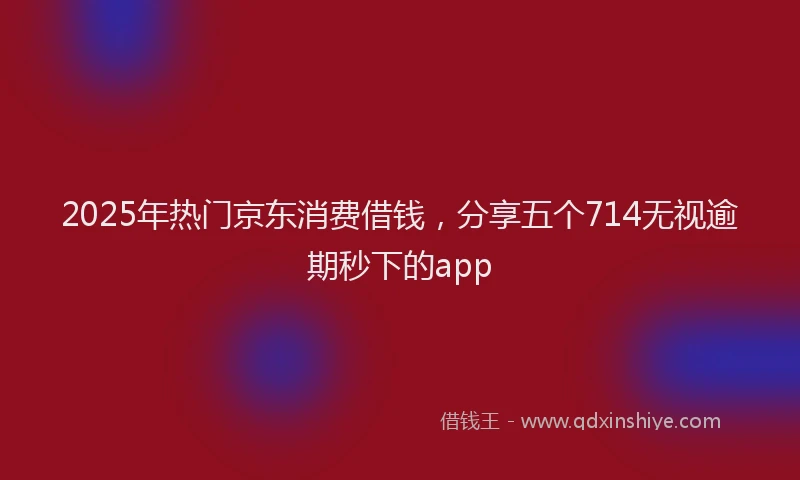 2025年热门京东消费借钱，分享五个714无视逾期秒下的app