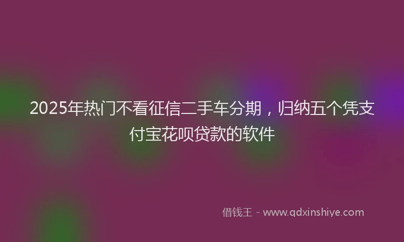 2025年热门不看征信二手车分期，归纳五个凭支付宝花呗贷款的软件