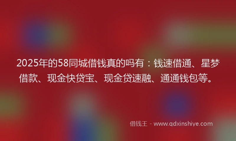 2025年的58同城借钱真的吗有：钱速借通、星梦借款、现金快贷宝、现金贷速融、通通钱包等。