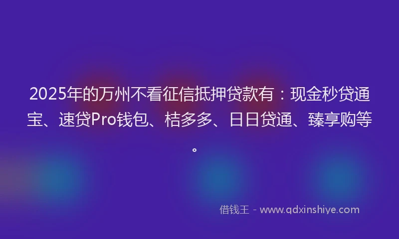 2025年的万州不看征信抵押贷款有：现金秒贷通宝、速贷Pro钱包、桔多多、日日贷通、臻享购等。