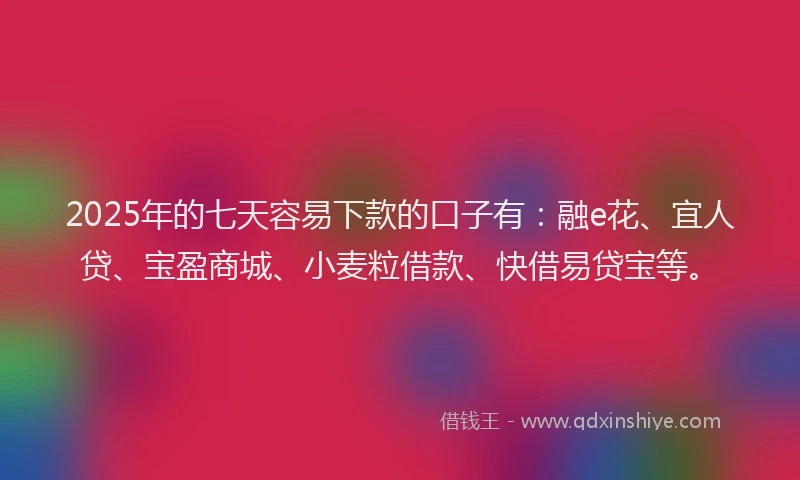 2025年的七天容易下款的口子有：融e花、宜人贷、宝盈商城、小麦粒借款、快借易贷宝等。