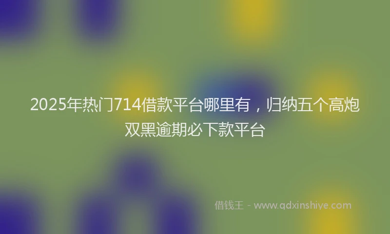 2025年热门714借款平台哪里有，归纳五个高炮双黑逾期必下款平台
