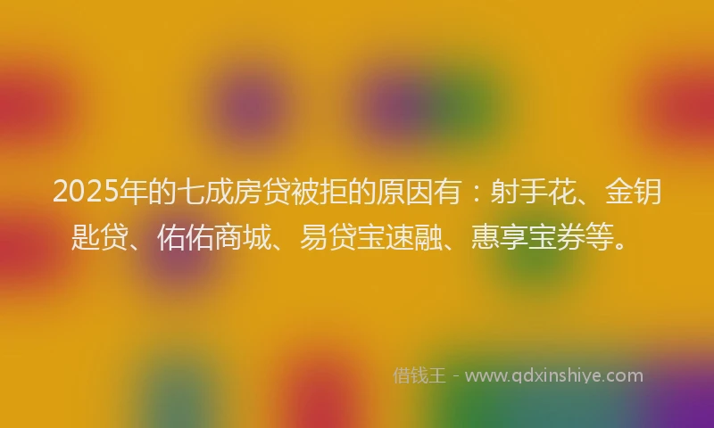 2025年的七成房贷被拒的原因有：射手花、金钥匙贷、佑佑商城、易贷宝速融、惠享宝券等。