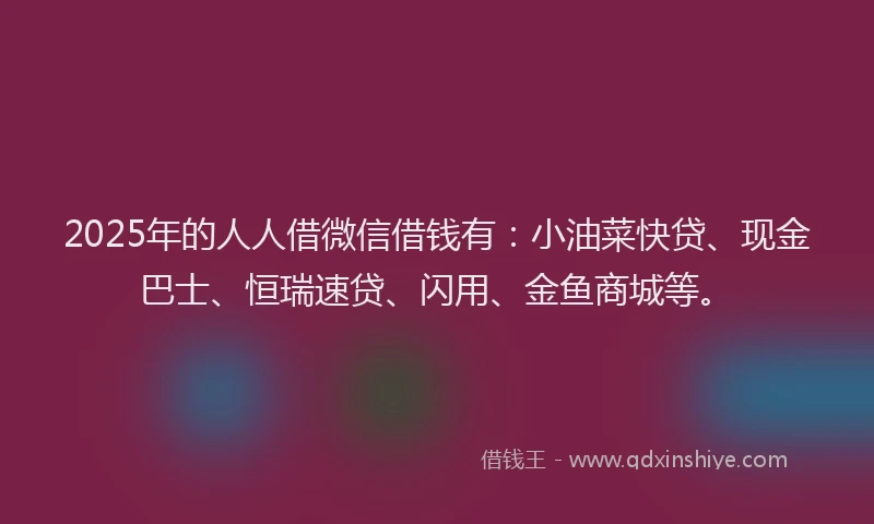 2025年的人人借微信借钱有：小油菜快贷、现金巴士、恒瑞速贷、闪用、金鱼商城等。
