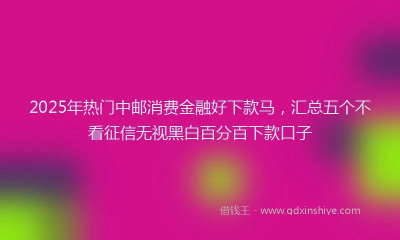 2025年热门中邮消费金融好下款马，汇总五个不看征信无视黑白百分百下款口子