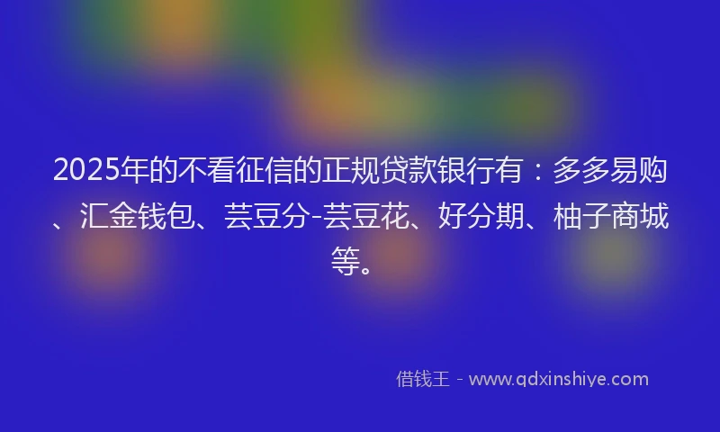 2025年的不看征信的正规贷款银行有：多多易购、汇金钱包、芸豆分-芸豆花、好分期、柚子商城等。