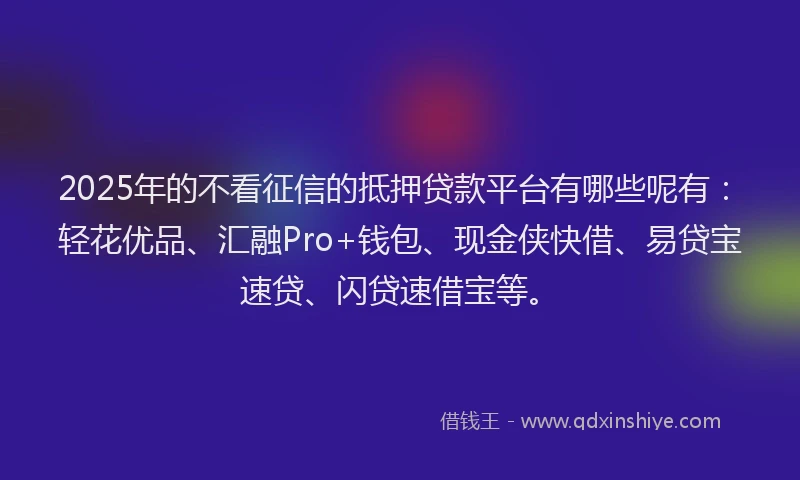 2025年的不看征信的抵押贷款平台有哪些呢有：轻花优品、汇融Pro+钱包、现金侠快借、易贷宝速贷、闪贷速借宝等。