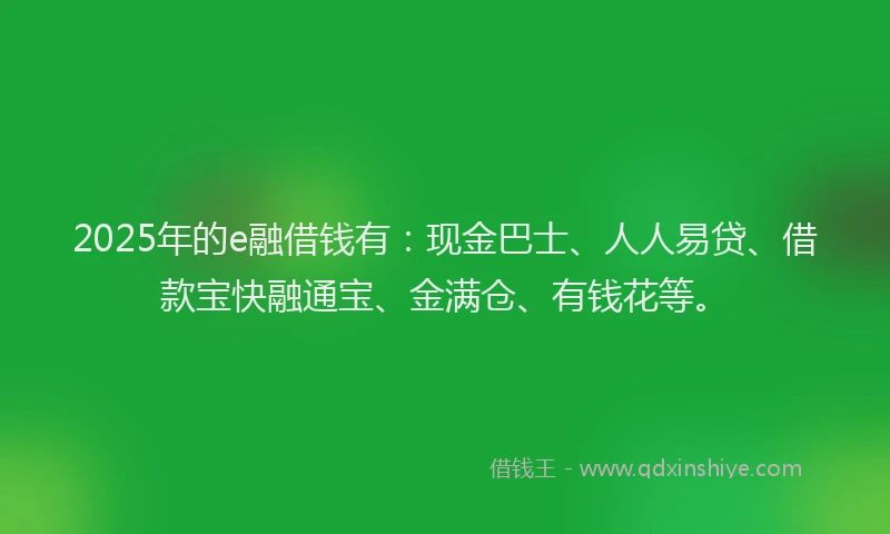 2025年的e融借钱有：现金巴士、人人易贷、借款宝快融通宝、金满仓、有钱花等。