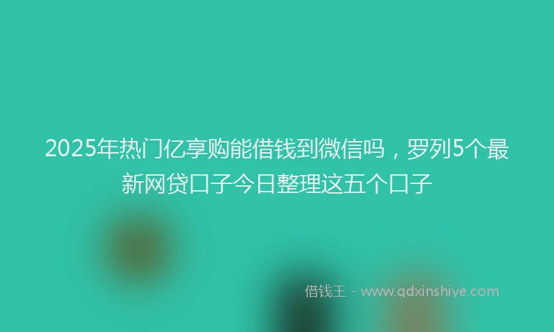2025年热门亿享购能借钱到微信吗，罗列5个最新网贷口子今日整理这五个口子