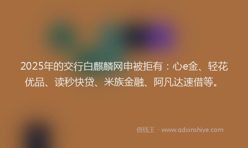 2025年的交行白麒麟网申被拒有：心e金、轻花优品、读秒快贷、米族金融、阿凡达速借等。