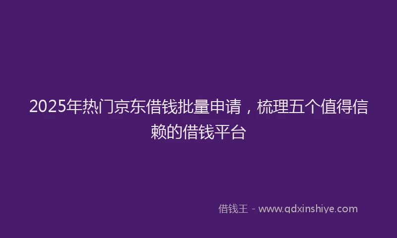 2025年热门京东借钱批量申请，梳理五个值得信赖的借钱平台